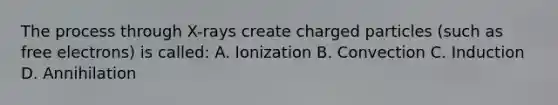 The process through X-rays create charged particles (such as free electrons) is called: A. Ionization B. Convection C. Induction D. Annihilation