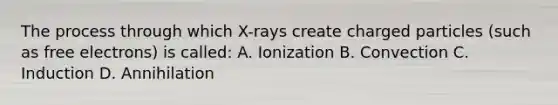 The process through which X-rays create charged particles (such as free electrons) is called: A. Ionization B. Convection C. Induction D. Annihilation