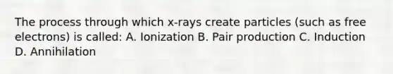 The process through which x-rays create particles (such as free electrons) is called: A. Ionization B. Pair production C. Induction D. Annihilation