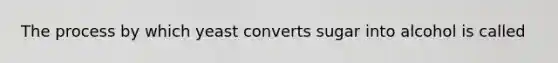 The process by which yeast converts sugar into alcohol is called