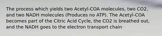 The process which yields two Acetyl-COA molecules, two CO2, and two NADH molecules (Produces no ATP). The Acetyl-COA becomes part of the Citric Acid Cycle, the CO2 is breathed out, and the NADH goes to <a href='https://www.questionai.com/knowledge/k57oGBr0HP-the-electron-transport-chain' class='anchor-knowledge'>the electron transport chain</a>