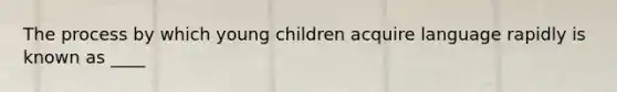 The process by which young children acquire language rapidly is known as ____