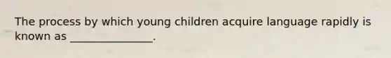 The process by which young children acquire language rapidly is known as _______________.