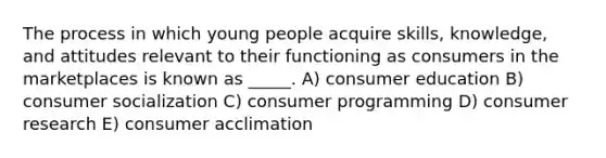 The process in which young people acquire skills, knowledge, and attitudes relevant to their functioning as consumers in the marketplaces is known as _____. A) consumer education B) consumer socialization C) consumer programming D) consumer research E) consumer acclimation