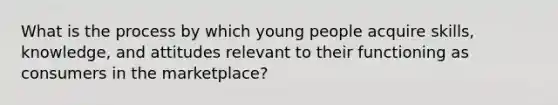 What is the process by which young people acquire skills, knowledge, and attitudes relevant to their functioning as consumers in the marketplace?