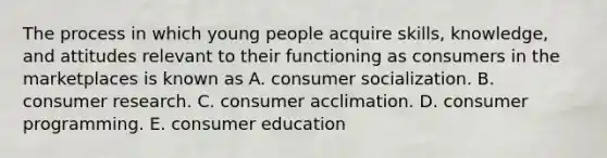 The process in which young people acquire skills, knowledge, and attitudes relevant to their functioning as consumers in the marketplaces is known as A. consumer socialization. B. consumer research. C. consumer acclimation. D. consumer programming. E. consumer education