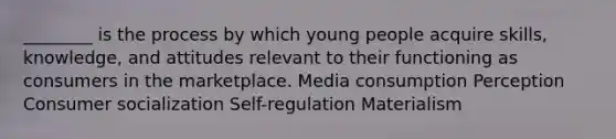 ________ is the process by which young people acquire skills, knowledge, and attitudes relevant to their functioning as consumers in the marketplace. Media consumption Perception Consumer socialization Self-regulation Materialism