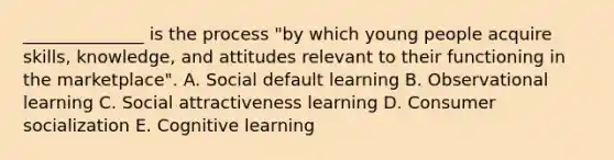 ​______________ is the process​ "by which young people acquire​ skills, knowledge, and attitudes relevant to their functioning in the​ marketplace". A. Social default learning B. Observational learning C. Social attractiveness learning D. Consumer socialization E. Cognitive learning