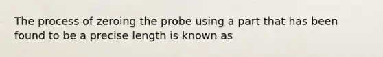 The process of zeroing the probe using a part that has been found to be a precise length is known as