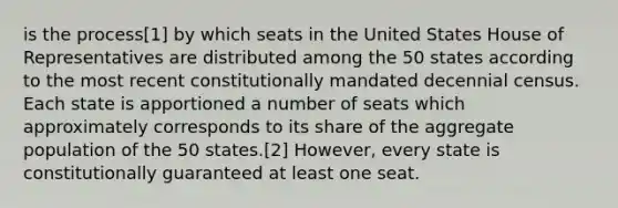 is the process[1] by which seats in the United States House of Representatives are distributed among the 50 states according to the most recent constitutionally mandated decennial census. Each state is apportioned a number of seats which approximately corresponds to its share of the aggregate population of the 50 states.[2] However, every state is constitutionally guaranteed at least one seat.