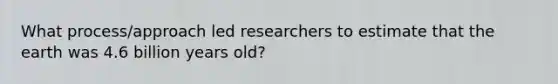 What process/approach led researchers to estimate that the earth was 4.6 billion years old?