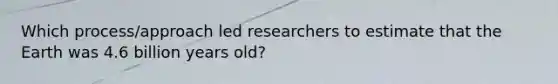 Which process/approach led researchers to estimate that the Earth was 4.6 billion years old?