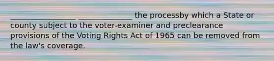 _________________ ______________ the processby which a State or county subject to the voter-examiner and preclearance provisions of the Voting Rights Act of 1965 can be removed from the law's coverage.