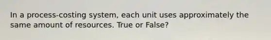 In a process-costing system, each unit uses approximately the same amount of resources. True or False?