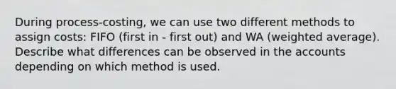 During process-costing, we can use two different methods to assign costs: FIFO (first in - first out) and WA (<a href='https://www.questionai.com/knowledge/koL1NUNNcJ-weighted-average' class='anchor-knowledge'>weighted average</a>). Describe what differences can be observed in the accounts depending on which method is used.