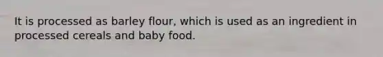 It is processed as barley flour, which is used as an ingredient in processed cereals and baby food.