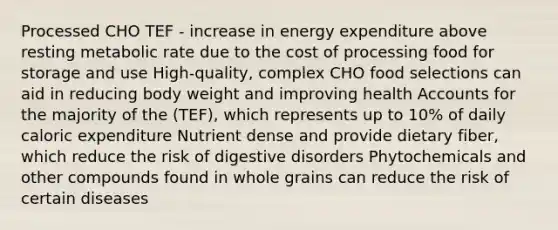 Processed CHO TEF - increase in energy expenditure above resting metabolic rate due to the cost of processing food for storage and use High-quality, complex CHO food selections can aid in reducing body weight and improving health Accounts for the majority of the (TEF), which represents up to 10% of daily caloric expenditure Nutrient dense and provide dietary fiber, which reduce the risk of digestive disorders Phytochemicals and other compounds found in whole grains can reduce the risk of certain diseases