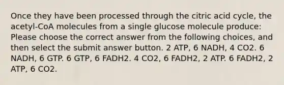 Once they have been processed through the citric acid cycle, the acetyl-CoA molecules from a single glucose molecule produce: Please choose the correct answer from the following choices, and then select the submit answer button. 2 ATP, 6 NADH, 4 CO2. 6 NADH, 6 GTP. 6 GTP, 6 FADH2. 4 CO2, 6 FADH2, 2 ATP. 6 FADH2, 2 ATP, 6 CO2.