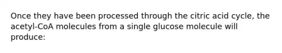 Once they have been processed through the citric acid cycle, the acetyl-CoA molecules from a single glucose molecule will produce: