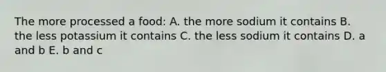 The more processed a food: A. the more sodium it contains B. the less potassium it contains C. the less sodium it contains D. a and b E. b and c