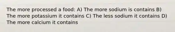 The more processed a food: A) The more sodium is contains B) The more potassium it contains C) The less sodium it contains D) The more calcium it contains