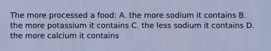 The more processed a food: A. the more sodium it contains B. the more potassium it contains C. the less sodium it contains D. the more calcium it contains