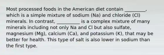 Most processed foods in the American diet contain _________, which is a simple mixture of sodium (Na) and chloride (Cl) minerals. In contrast, __________ is a complex mixture of many minerals including not only Na and Cl but also sulfate, magnesium (Mg), calcium (Ca), and potassium (K), that may be better for health. This type of salt is also lower in sodium than the first type.