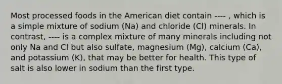 Most processed foods in the American diet contain ---- , which is a simple mixture of sodium (Na) and chloride (Cl) minerals. In contrast, ---- is a complex mixture of many minerals including not only Na and Cl but also sulfate, magnesium (Mg), calcium (Ca), and potassium (K), that may be better for health. This type of salt is also lower in sodium than the first type.