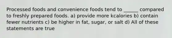 Processed foods and convenience foods tend to ______ compared to freshly prepared foods. a) provide more kcalories b) contain fewer nutrients c) be higher in fat, sugar, or salt d) All of these statements are true