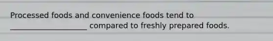 Processed foods and convenience foods tend to ____________________ compared to freshly prepared foods.