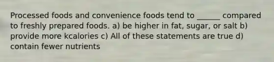 Processed foods and convenience foods tend to ______ compared to freshly prepared foods. a) be higher in fat, sugar, or salt b) provide more kcalories c) All of these statements are true d) contain fewer nutrients