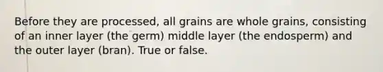 Before they are processed, all grains are whole grains, consisting of an inner layer (the germ) middle layer (the endosperm) and the outer layer (bran). True or false.