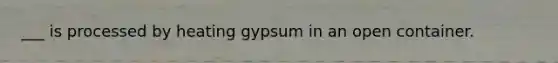 ___ is processed by heating gypsum in an open container.