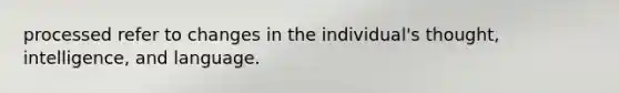 processed refer to changes in the individual's thought, intelligence, and language.
