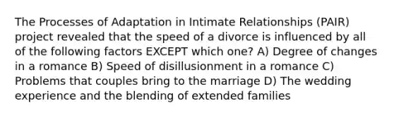 The Processes of Adaptation in Intimate Relationships (PAIR) project revealed that the speed of a divorce is influenced by all of the following factors EXCEPT which one? A) Degree of changes in a romance B) Speed of disillusionment in a romance C) Problems that couples bring to the marriage D) The wedding experience and the blending of extended families