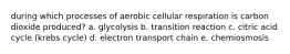 during which processes of aerobic cellular respiration is carbon dioxide produced? a. glycolysis b. transition reaction c. citric acid cycle (krebs cycle) d. electron transport chain e. chemiosmosis