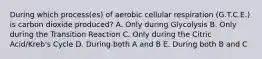 During which process(es) of aerobic cellular respiration (G.T.C.E.) is carbon dioxide produced? A. Only during Glycolysis B. Only during the Transition Reaction C. Only during the Citric Acid/Kreb's Cycle D. During both A and B E. During both B and C