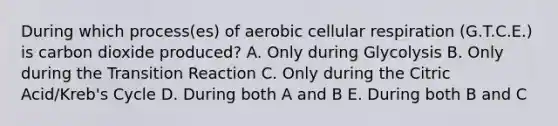 During which process(es) of aerobic cellular respiration (G.T.C.E.) is carbon dioxide produced? A. Only during Glycolysis B. Only during the Transition Reaction C. Only during the Citric Acid/Kreb's Cycle D. During both A and B E. During both B and C