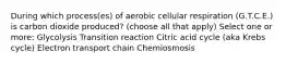 During which process(es) of aerobic cellular respiration (G.T.C.E.) is carbon dioxide produced? (choose all that apply) Select one or more: Glycolysis Transition reaction Citric acid cycle (aka Krebs cycle) Electron transport chain Chemiosmosis