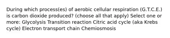 During which process(es) of aerobic cellular respiration (G.T.C.E.) is carbon dioxide produced? (choose all that apply) Select one or more: Glycolysis Transition reaction Citric acid cycle (aka Krebs cycle) Electron transport chain Chemiosmosis