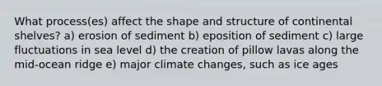 What process(es) affect the shape and structure of continental shelves? a) erosion of sediment b) eposition of sediment c) large fluctuations in sea level d) the creation of pillow lavas along the mid-ocean ridge e) major climate changes, such as ice ages