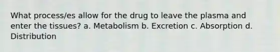 What process/es allow for the drug to leave the plasma and enter the tissues? a. Metabolism b. Excretion c. Absorption d. Distribution