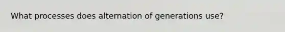 What processes does alternation of generations use?