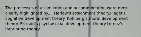 The processes of assimilation and accommodation were most clearly highlighted by.... Harlow's attachment theory.Piaget's cognitive development theory. Kohlberg's moral development theory. Erikson's psychosocial development theory.Lorenz's imprinting theory.