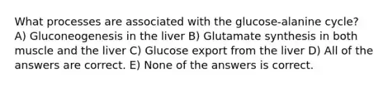 What processes are associated with the glucose-alanine cycle? A) Gluconeogenesis in the liver B) Glutamate synthesis in both muscle and the liver C) Glucose export from the liver D) All of the answers are correct. E) None of the answers is correct.