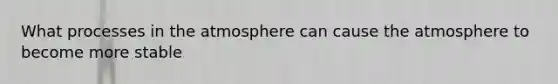 What processes in the atmosphere can cause the atmosphere to become more stable