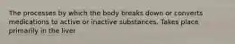 The processes by which the body breaks down or converts medications to active or inactive substances. Takes place primarily in the liver