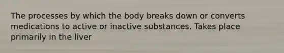 The processes by which the body breaks down or converts medications to active or inactive substances. Takes place primarily in the liver