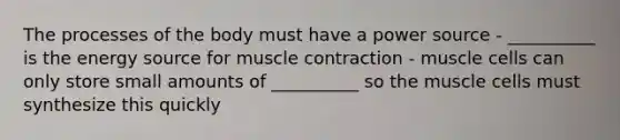 The processes of the body must have a power source - __________ is the energy source for muscle contraction - muscle cells can only store small amounts of __________ so the muscle cells must synthesize this quickly