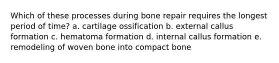 Which of these processes during bone repair requires the longest period of time? a. cartilage ossification b. external callus formation c. hematoma formation d. internal callus formation e. remodeling of woven bone into compact bone